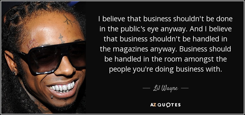 I believe that business shouldn't be done in the public's eye anyway. And I believe that business shouldn't be handled in the magazines anyway. Business should be handled in the room amongst the people you're doing business with. - Lil Wayne