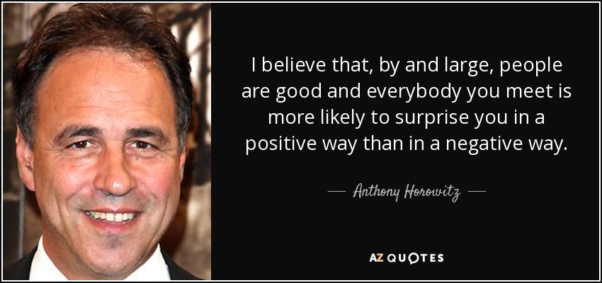 I believe that, by and large, people are good and everybody you meet is more likely to surprise you in a positive way than in a negative way. - Anthony Horowitz