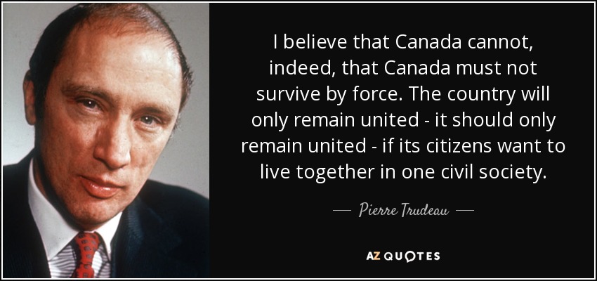 I believe that Canada cannot, indeed, that Canada must not survive by force. The country will only remain united - it should only remain united - if its citizens want to live together in one civil society. - Pierre Trudeau