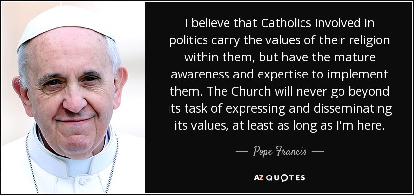 I believe that Catholics involved in politics carry the values of their religion within them, but have the mature awareness and expertise to implement them. The Church will never go beyond its task of expressing and disseminating its values, at least as long as I'm here. - Pope Francis