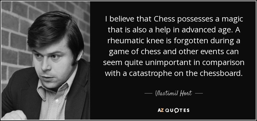 I believe that Chess possesses a magic that is also a help in advanced age. A rheumatic knee is forgotten during a game of chess and other events can seem quite unimportant in comparison with a catastrophe on the chessboard. - Vlastimil Hort