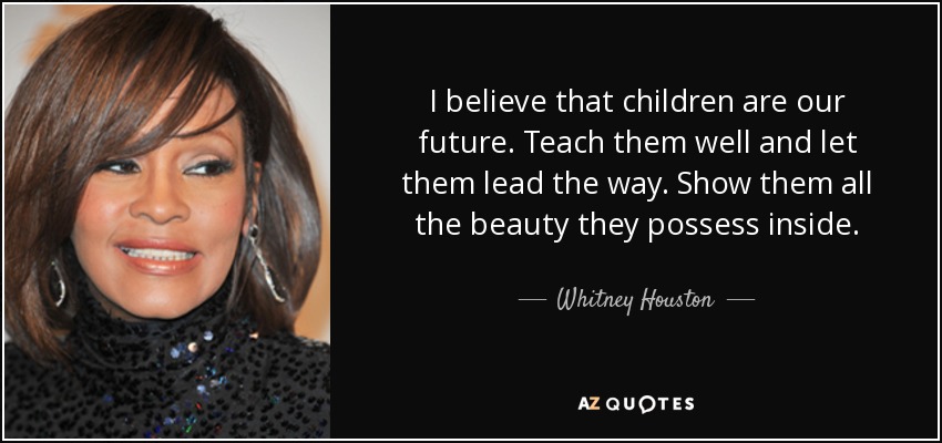 I believe that children are our future. Teach them well and let them lead the way. Show them all the beauty they possess inside. - Whitney Houston
