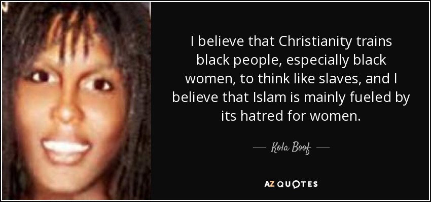 I believe that Christianity trains black people, especially black women, to think like slaves, and I believe that Islam is mainly fueled by its hatred for women. - Kola Boof