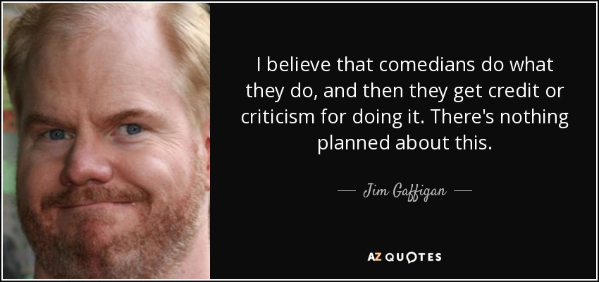 I believe that comedians do what they do, and then they get credit or criticism for doing it. There's nothing planned about this. - Jim Gaffigan