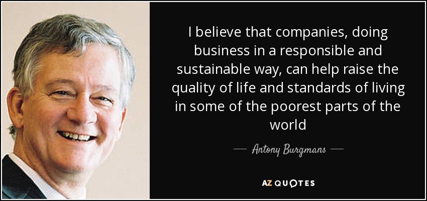 I believe that companies, doing business in a responsible and sustainable way, can help raise the quality of life and standards of living in some of the poorest parts of the world - Antony Burgmans