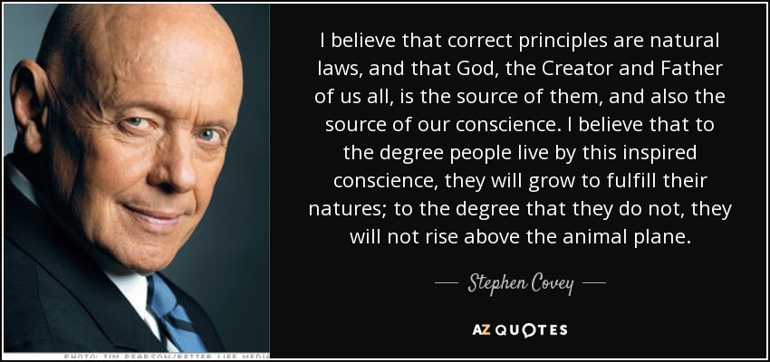 I believe that correct principles are natural laws, and that God, the Creator and Father of us all, is the source of them, and also the source of our conscience. I believe that to the degree people live by this inspired conscience, they will grow to fulfill their natures; to the degree that they do not, they will not rise above the animal plane. - Stephen Covey