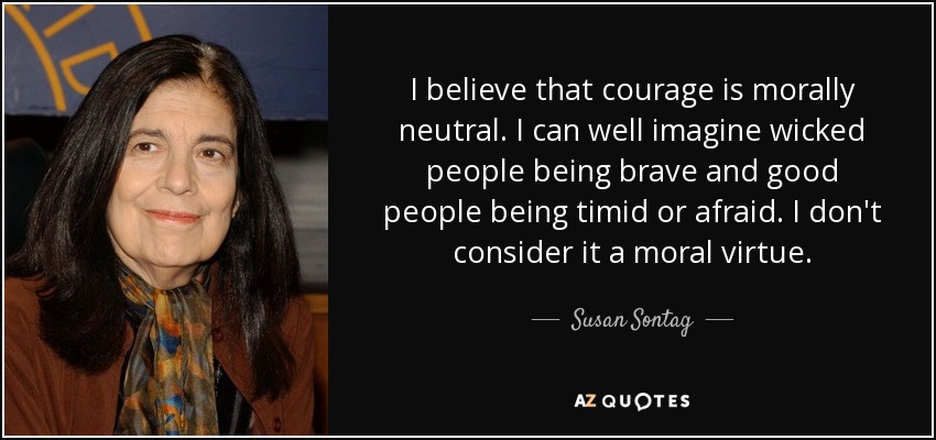 I believe that courage is morally neutral. I can well imagine wicked people being brave and good people being timid or afraid. I don't consider it a moral virtue. - Susan Sontag