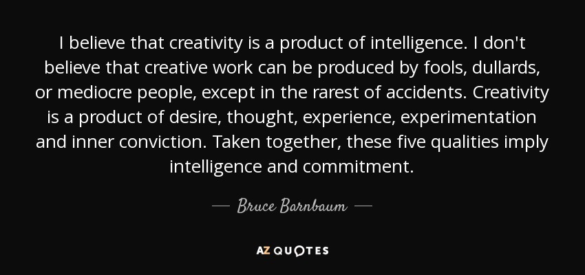 I believe that creativity is a product of intelligence. I don't believe that creative work can be produced by fools, dullards, or mediocre people, except in the rarest of accidents. Creativity is a product of desire, thought, experience, experimentation and inner conviction. Taken together, these five qualities imply intelligence and commitment. - Bruce Barnbaum