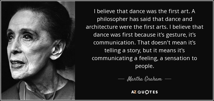 I believe that dance was the first art. A philosopher has said that dance and architecture were the first arts. I believe that dance was first because it's gesture, it's communication. That doesn't mean it's telling a story, but it means it's communicating a feeling, a sensation to people. - Martha Graham