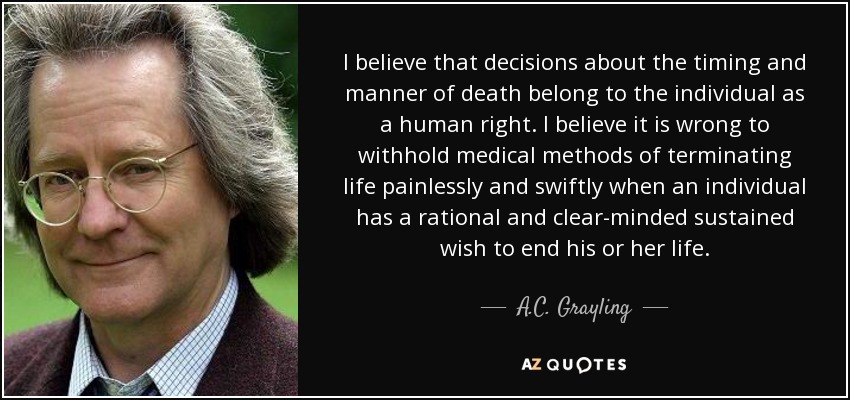 I believe that decisions about the timing and manner of death belong to the individual as a human right. I believe it is wrong to withhold medical methods of terminating life painlessly and swiftly when an individual has a rational and clear-minded sustained wish to end his or her life. - A.C. Grayling