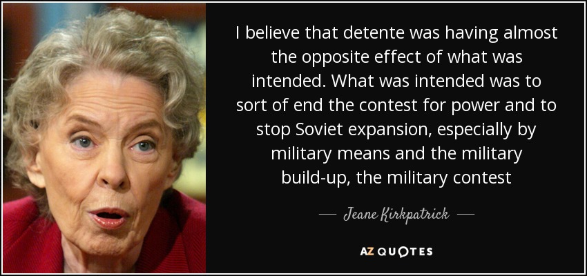 I believe that detente was having almost the opposite effect of what was intended. What was intended was to sort of end the contest for power and to stop Soviet expansion, especially by military means and the military build-up, the military contest - Jeane Kirkpatrick