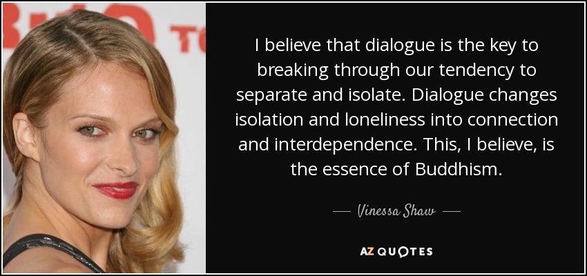 I believe that dialogue is the key to breaking through our tendency to separate and isolate. Dialogue changes isolation and loneliness into connection and interdependence. This, I believe, is the essence of Buddhism. - Vinessa Shaw