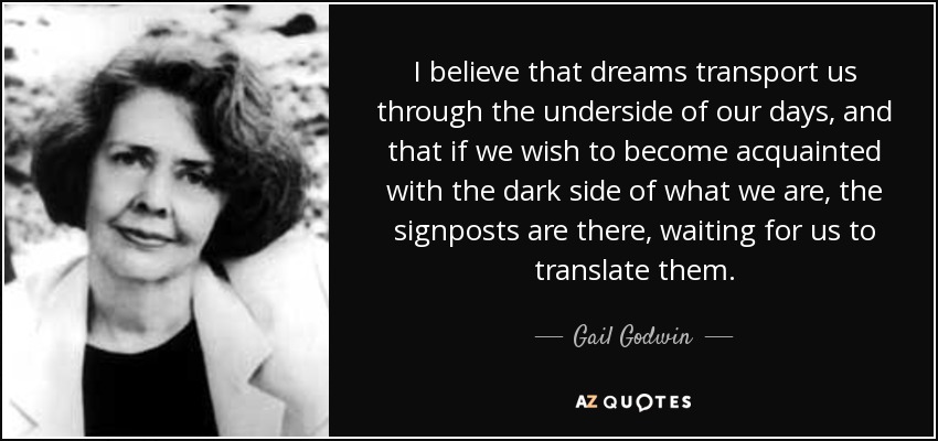 I believe that dreams transport us through the underside of our days, and that if we wish to become acquainted with the dark side of what we are, the signposts are there, waiting for us to translate them. - Gail Godwin