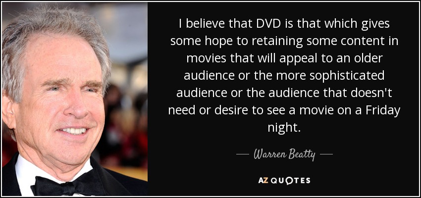 I believe that DVD is that which gives some hope to retaining some content in movies that will appeal to an older audience or the more sophisticated audience or the audience that doesn't need or desire to see a movie on a Friday night. - Warren Beatty