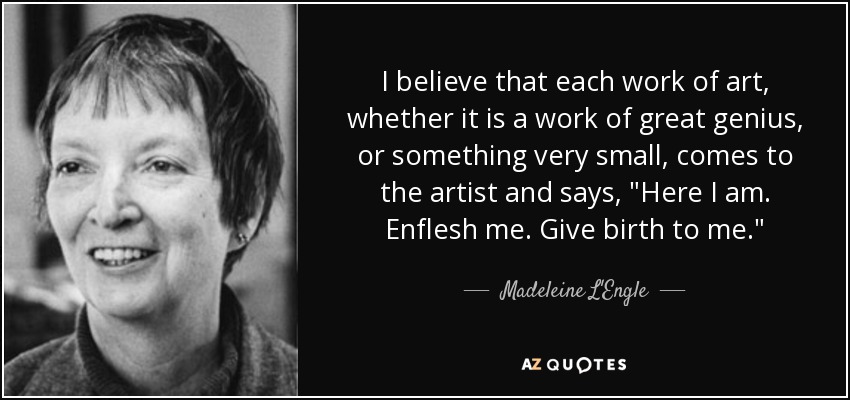 I believe that each work of art, whether it is a work of great genius, or something very small, comes to the artist and says, 
