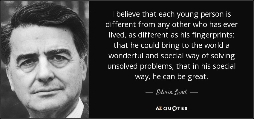 I believe that each young person is different from any other who has ever lived, as different as his fingerprints: that he could bring to the world a wonderful and special way of solving unsolved problems, that in his special way, he can be great. - Edwin Land