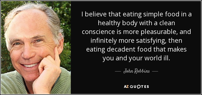 I believe that eating simple food in a healthy body with a clean conscience is more pleasurable, and infinitely more satisfying, then eating decadent food that makes you and your world ill. - John Robbins