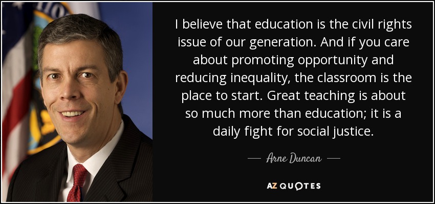 I believe that education is the civil rights issue of our generation. And if you care about promoting opportunity and reducing inequality, the classroom is the place to start. Great teaching is about so much more than education; it is a daily fight for social justice. - Arne Duncan