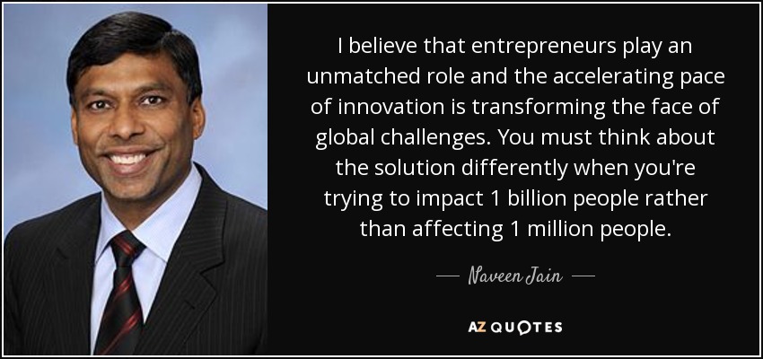 I believe that entrepreneurs play an unmatched role and the accelerating pace of innovation is transforming the face of global challenges. You must think about the solution differently when you're trying to impact 1 billion people rather than affecting 1 million people. - Naveen Jain