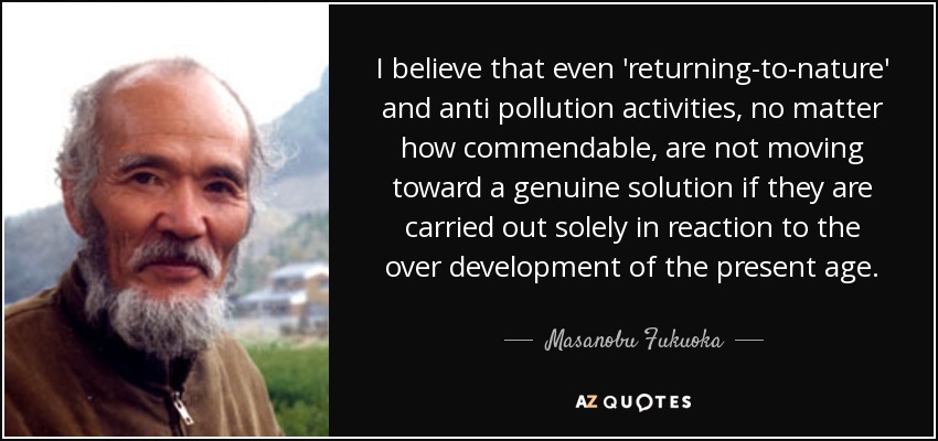 I believe that even 'returning-to-nature' and anti pollution activities, no matter how commendable, are not moving toward a genuine solution if they are carried out solely in reaction to the over development of the present age. - Masanobu Fukuoka