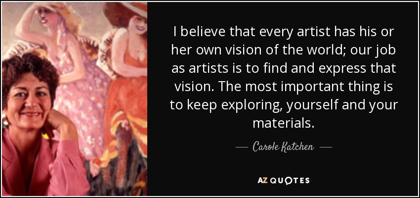 I believe that every artist has his or her own vision of the world; our job as artists is to find and express that vision. The most important thing is to keep exploring, yourself and your materials. - Carole Katchen