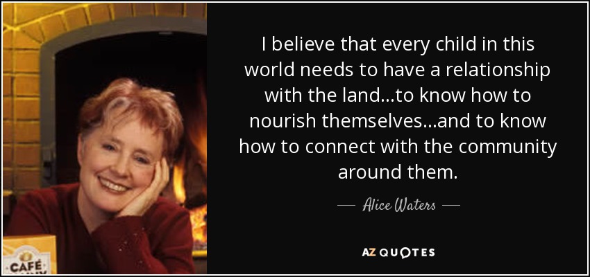 I believe that every child in this world needs to have a relationship with the land...to know how to nourish themselves...and to know how to connect with the community around them. - Alice Waters
