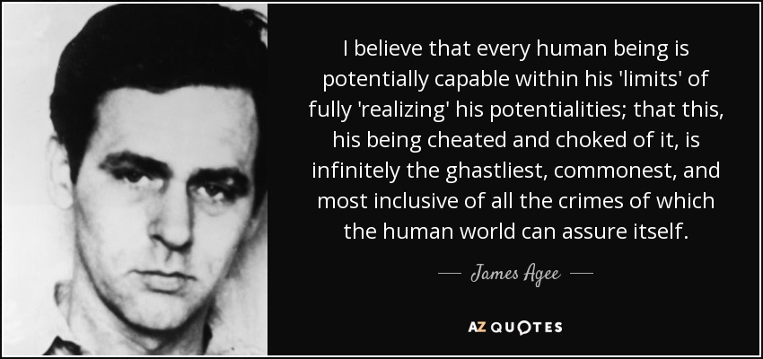 I believe that every human being is potentially capable within his 'limits' of fully 'realizing' his potentialities; that this, his being cheated and choked of it, is infinitely the ghastliest, commonest, and most inclusive of all the crimes of which the human world can assure itself. - James Agee