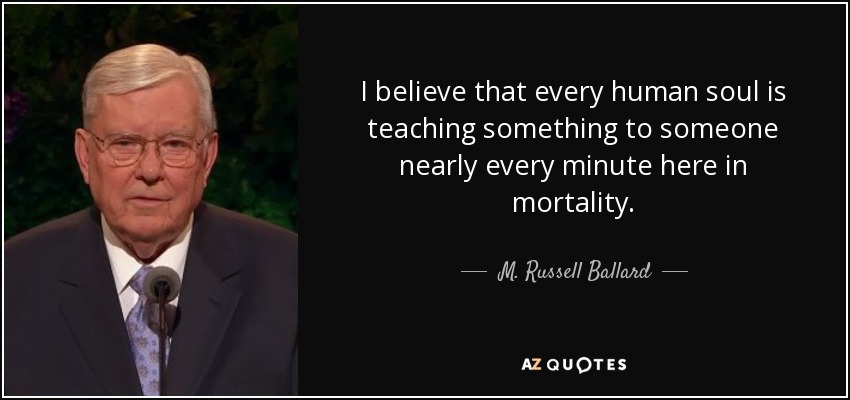 I believe that every human soul is teaching something to someone nearly every minute here in mortality. - M. Russell Ballard