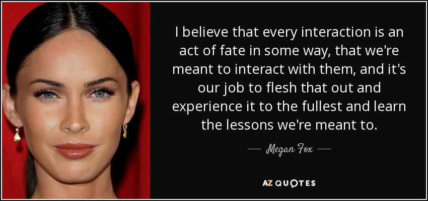 I believe that every interaction is an act of fate in some way, that we're meant to interact with them, and it's our job to flesh that out and experience it to the fullest and learn the lessons we're meant to. - Megan Fox