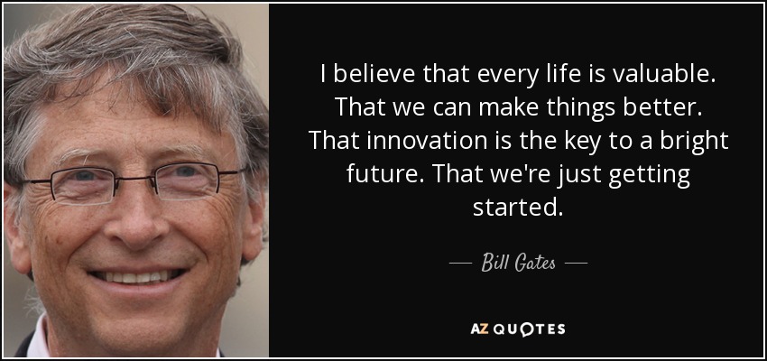 I believe that every life is valuable. That we can make things better. That innovation is the key to a bright future. That we're just getting started. - Bill Gates