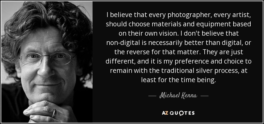 I believe that every photographer, every artist, should choose materials and equipment based on their own vision. I don't believe that non-digital is necessarily better than digital, or the reverse for that matter. They are just different, and it is my preference and choice to remain with the traditional silver process, at least for the time being. - Michael Kenna