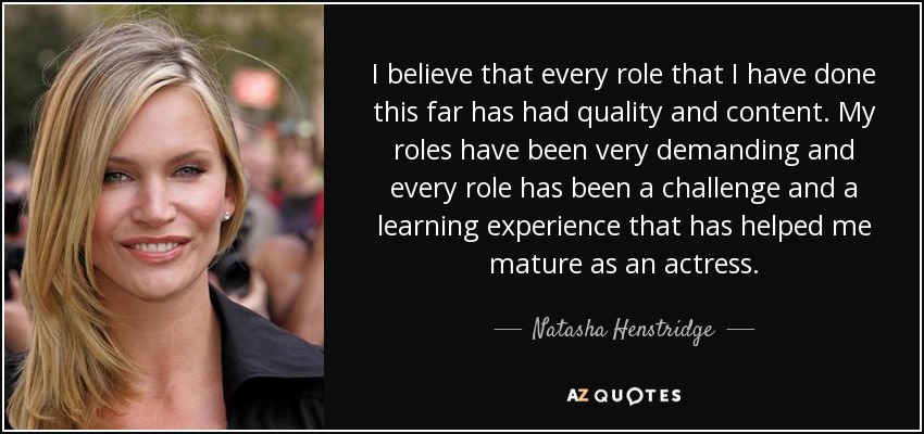 I believe that every role that I have done this far has had quality and content. My roles have been very demanding and every role has been a challenge and a learning experience that has helped me mature as an actress. - Natasha Henstridge