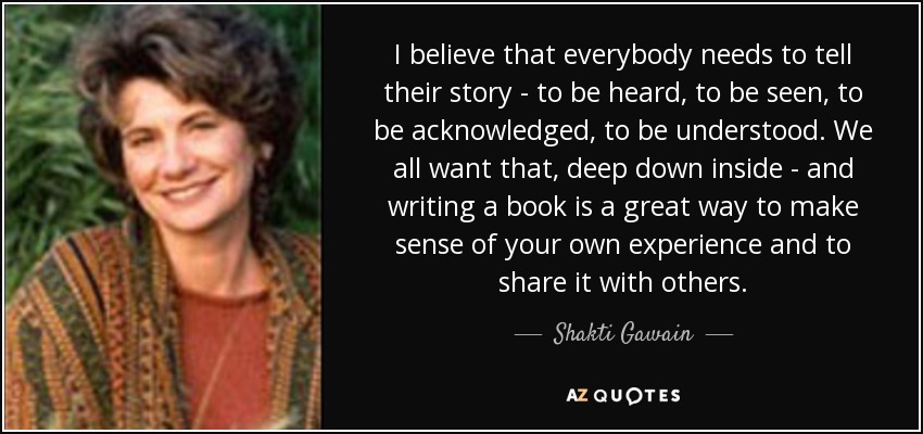 I believe that everybody needs to tell their story - to be heard, to be seen, to be acknowledged, to be understood. We all want that, deep down inside - and writing a book is a great way to make sense of your own experience and to share it with others. - Shakti Gawain