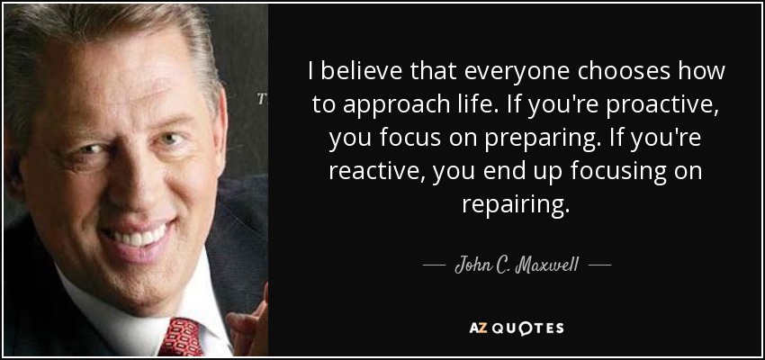 I believe that everyone chooses how to approach life. If you're proactive, you focus on preparing. If you're reactive, you end up focusing on repairing. - John C. Maxwell