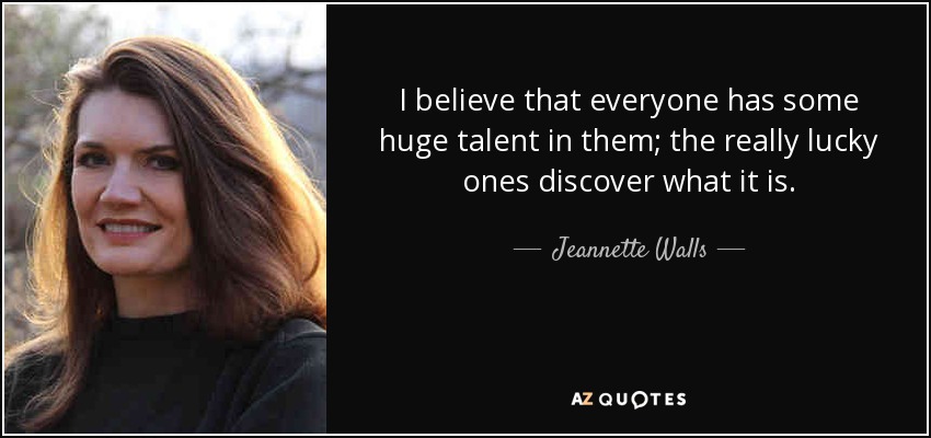 I believe that everyone has some huge talent in them; the really lucky ones discover what it is. - Jeannette Walls