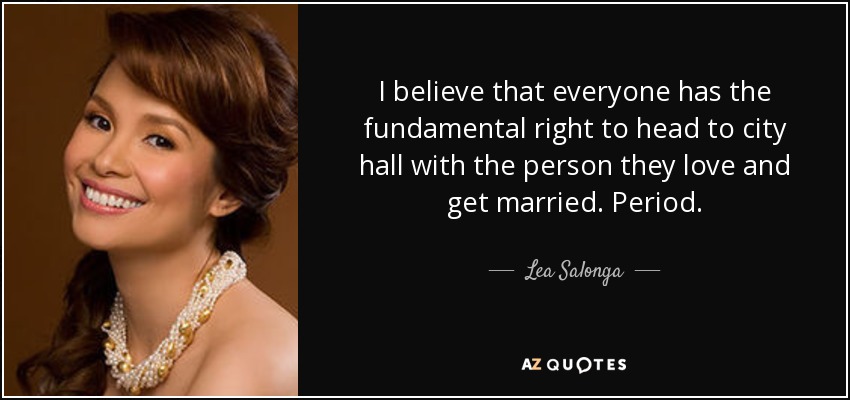 I believe that everyone has the fundamental right to head to city hall with the person they love and get married. Period. - Lea Salonga