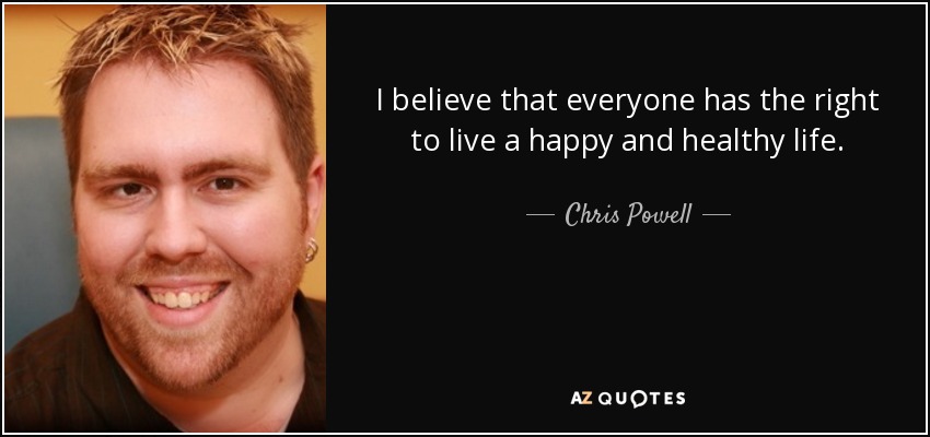 I believe that everyone has the right to live a happy and healthy life. - Chris Powell