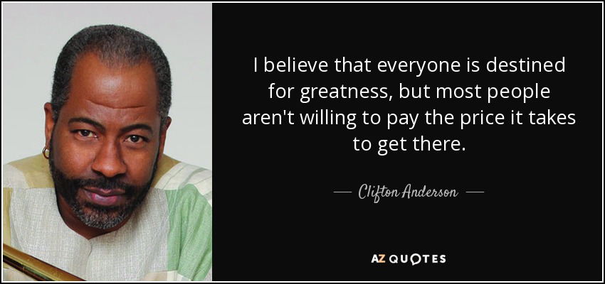 I believe that everyone is destined for greatness, but most people aren't willing to pay the price it takes to get there. - Clifton Anderson
