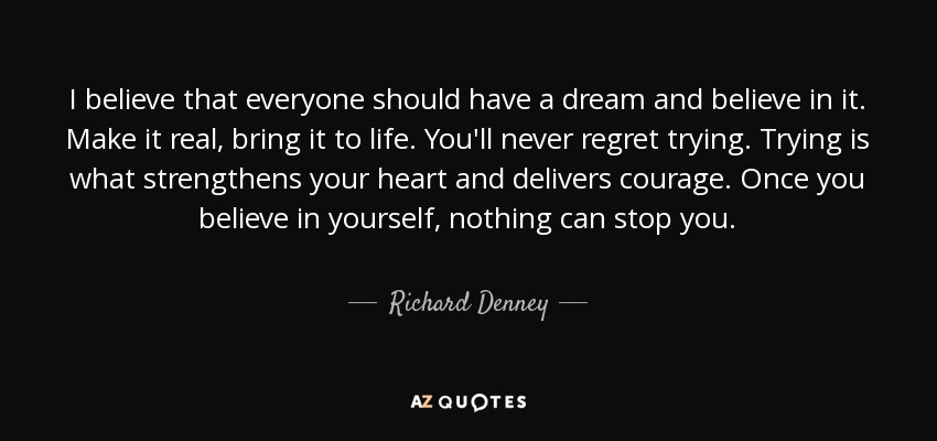 I believe that everyone should have a dream and believe in it. Make it real, bring it to life. You'll never regret trying. Trying is what strengthens your heart and delivers courage. Once you believe in yourself, nothing can stop you. - Richard Denney