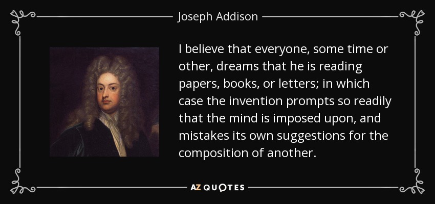 I believe that everyone, some time or other, dreams that he is reading papers, books, or letters; in which case the invention prompts so readily that the mind is imposed upon, and mistakes its own suggestions for the composition of another. - Joseph Addison