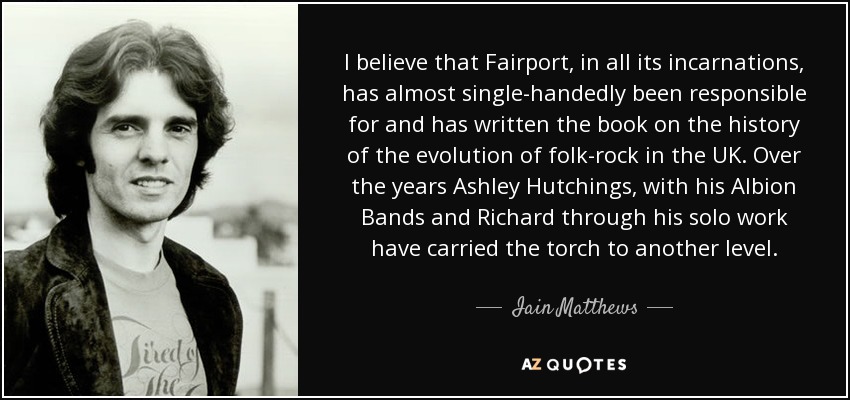 I believe that Fairport, in all its incarnations, has almost single-handedly been responsible for and has written the book on the history of the evolution of folk-rock in the UK. Over the years Ashley Hutchings, with his Albion Bands and Richard through his solo work have carried the torch to another level. - Iain Matthews