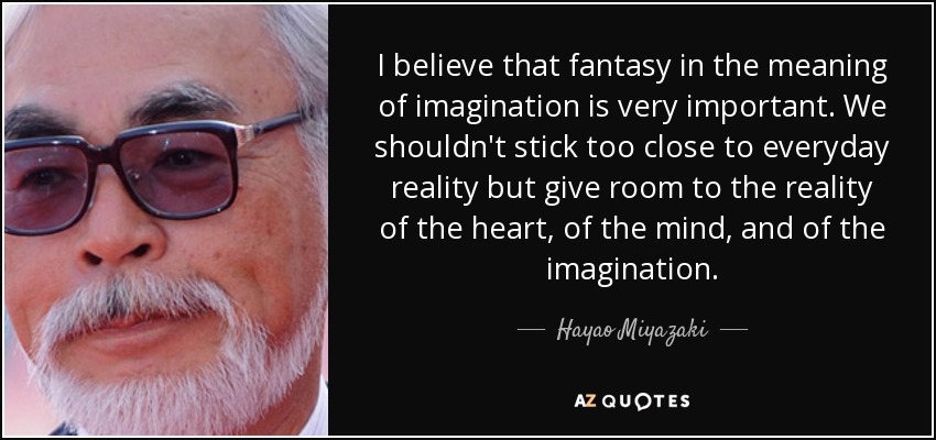 I believe that fantasy in the meaning of imagination is very important. We shouldn't stick too close to everyday reality but give room to the reality of the heart, of the mind, and of the imagination. - Hayao Miyazaki