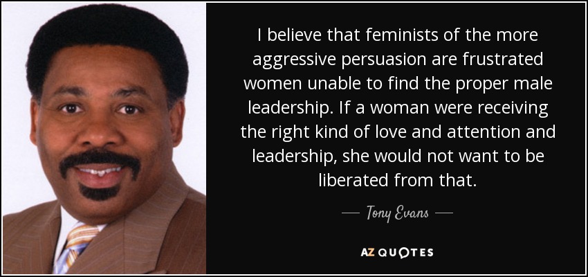 I believe that feminists of the more aggressive persuasion are frustrated women unable to find the proper male leadership. If a woman were receiving the right kind of love and attention and leadership, she would not want to be liberated from that. - Tony Evans