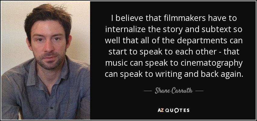 I believe that filmmakers have to internalize the story and subtext so well that all of the departments can start to speak to each other - that music can speak to cinematography can speak to writing and back again. - Shane Carruth
