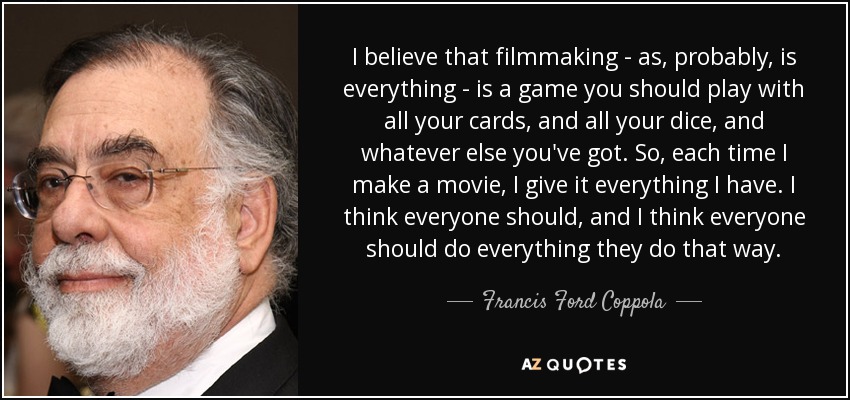 I believe that filmmaking - as, probably, is everything - is a game you should play with all your cards, and all your dice, and whatever else you've got. So, each time I make a movie, I give it everything I have. I think everyone should, and I think everyone should do everything they do that way. - Francis Ford Coppola