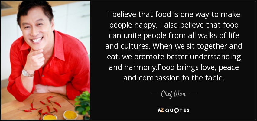 I believe that food is one way to make people happy. I also believe that food can unite people from all walks of life and cultures. When we sit together and eat, we promote better understanding and harmony.Food brings love, peace and compassion to the table. - Chef Wan