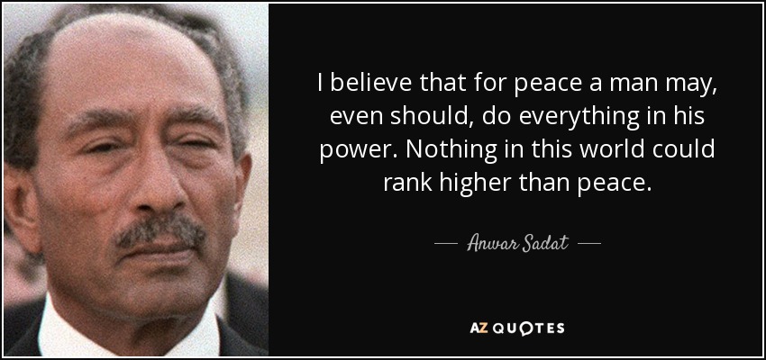 I believe that for peace a man may, even should, do everything in his power. Nothing in this world could rank higher than peace. - Anwar Sadat