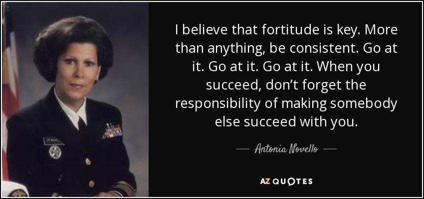 I believe that fortitude is key. More than anything, be consistent. Go at it. Go at it. Go at it. When you succeed, don’t forget the responsibility of making somebody else succeed with you. - Antonia Novello
