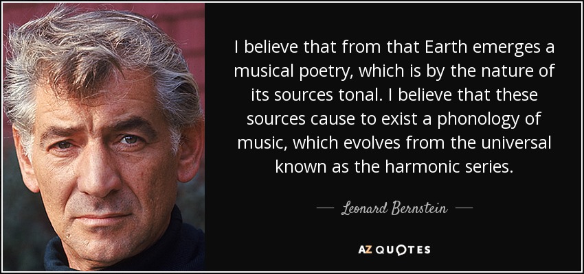 I believe that from that Earth emerges a musical poetry, which is by the nature of its sources tonal. I believe that these sources cause to exist a phonology of music, which evolves from the universal known as the harmonic series. - Leonard Bernstein