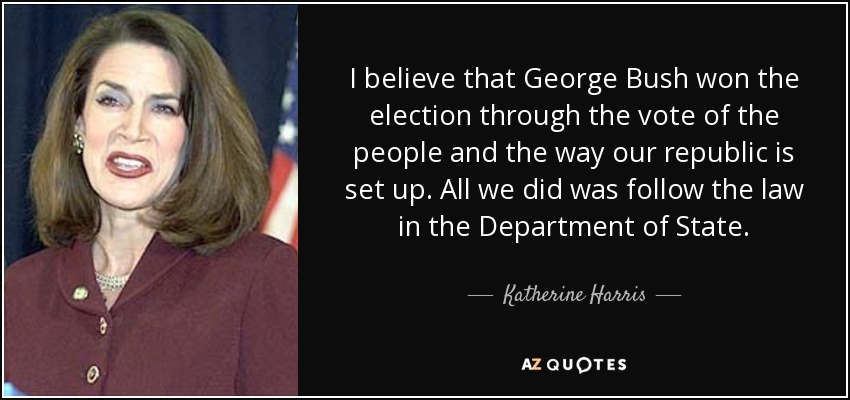 I believe that George Bush won the election through the vote of the people and the way our republic is set up. All we did was follow the law in the Department of State. - Katherine Harris